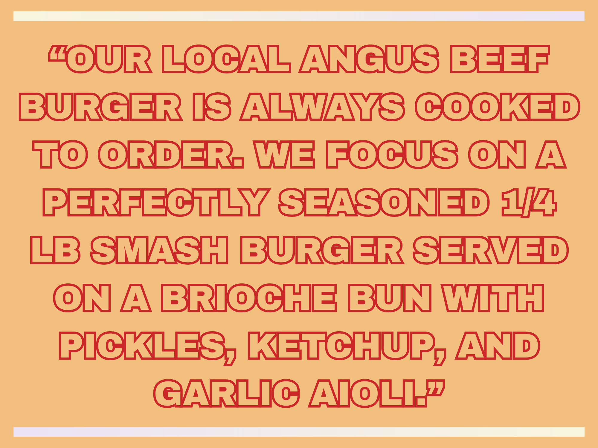 OUR LOCAL ANGUS BEEF BURGER IS ALWAYS COOKED TO ORDER. WE FOCUS ON A PERFECTLY SEASONED 14 LB SMASH BURGER SERVED ON A BRIOCHE BUN WITH PICKLES KETCHUP AND GARLIC AIOLI.